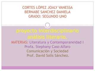 CORTES LÓPEZ JOALY VANESSA
       BERNABE SANCHEZ DANIELA
         GRADO: SEGUNDO UNO



  proyecto interdisciplinario
      análisis literario.
MATERIAS: Literatura y Contemporaneidad I
       Profa. Stephany Caso Alfaro
        Comunicación y Sociedad
        Prof. David Solís Sánchez.
 