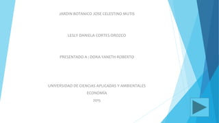 JARDIN BOTANICO JOSE CELESTINO MUTIS
LESLY DANIELA CORTES OROZCO
PRESENTADO A : DORA YANETH ROBERTO
UNIVERSIDAD DE CIENCIAS APLICADAS Y AMBIENTALES
ECONOMÍA
2015
 