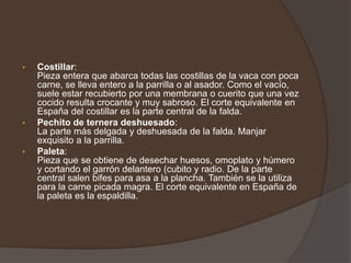 Matambre:Corte típicamente argentino, es la capa de carne magra que se saca de entre el cuero y el costillar de la vaca. Se limpia la grasa gruesa y sobrante y está listo para ser incluido dentro de la parrillada. Tapa de asado:Cubre la parte alta y delantera del costillar. Carne algo dura y si lo desea puede ser adquirir con el costillar. 