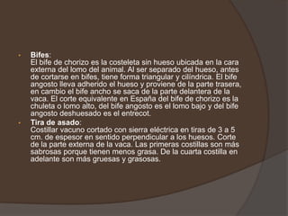 Bifes:El bife de chorizo es la costeleta sin hueso ubicada en la cara externa del lomo del animal. Al ser separado del hueso, antes de cortarse en bifes, tiene forma triangular y cilíndrica. El bife angosto lleva adherido el hueso y proviene de la parte trasera, en cambio el bife ancho se saca de la parte delantera de la vaca. El corte equivalente en España del bife de chorizo es la chuleta o lomo alto, del bife angosto es el lomo bajo y del bife angosto deshuesado es el entrecot.