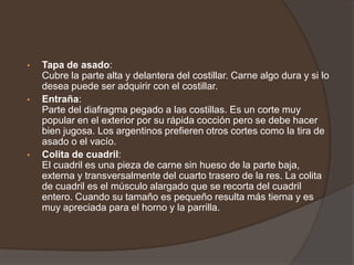 Lomo:Músculo alargado y cónico ubicado junto al espinazo y bajo las costillas. El corte debe ser perpendicular a las hebras de la carne para que sea tierna y jugosa. Muy apreciada por su suave sabor. El corte equivalente en España del lomo es el solomillo.