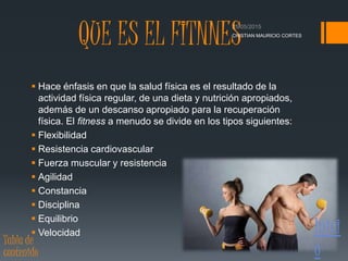 QUE ES EL FITNNES
 Hace énfasis en que la salud física es el resultado de la
actividad física regular, de una dieta y nutrición apropiados,
además de un descanso apropiado para la recuperación
física. El fitness a menudo se divide en los tipos siguientes:
 Flexibilidad
 Resistencia cardiovascular
 Fuerza muscular y resistencia
 Agilidad
 Constancia
 Disciplina
 Equilibrio
 Velocidad
CRISTIAN MAURICIO CORTES
Inici
o
Tabla de
contenido
 