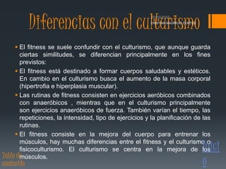 Diferencias con el culturismo
 El fitness se suele confundir con el culturismo, que aunque guarda
ciertas similitudes, se diferencian principalmente en los fines
previstos:
 El fitness está destinado a formar cuerpos saludables y estéticos.
En cambio en el culturismo busca el aumento de la masa corporal
(hipertrofia e hiperplasia muscular).
 Las rutinas de fitness consisten en ejercicios aeróbicos combinados
con anaeróbicos , mientras que en el culturismo principalmente
son ejercicios anaeróbicos de fuerza. También varían el tiempo, las
repeticiones, la intensidad, tipo de ejercicios y la planificación de las
rutinas.
 El fitness consiste en la mejora del cuerpo para entrenar los
músculos, hay muchas diferencias entre el fitness y el culturismo o
fisicoculturismo. El culturismo se centra en la mejora de los
músculos.
CRISTIAN MAURICIO CORTES
Inici
oTabla de
contenido
 