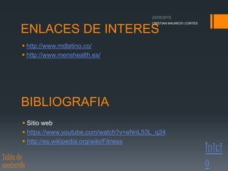 ENLACES DE INTERES
 Sitio web
 https://www.youtube.com/watch?v=eNnL53L_q24
 http://es.wikipedia.org/wiki/Fitness
 http://www.mdlatino.co/
 http://www.menshealth.es/
BIBLIOGRAFIA
CRISTIAN MAURICIO CORTES
Inici
oTabla de
contenido
 