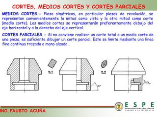 CORTES, MEDIOS CORTES Y CORTES PARCIALES
ING. FAUSTO ACUÑA
MEDIOS CORTES.- Pieza simétricas, en particular piezas de revolución, se
representan convenientemente la mitad como vista y la otra mitad como corte
(medio corte). Los medios cortes se representarán preferentemente debajo del
eje horizontal y a la derecha del eje vertical.
CORTES PARCIALES.- Si no conviene realizar un corte total o un medio corte de
una pieza, es suficiente dibujar un corte parcial. Este se limita mediante una línea
fina continua trazada a mano alzada .
 