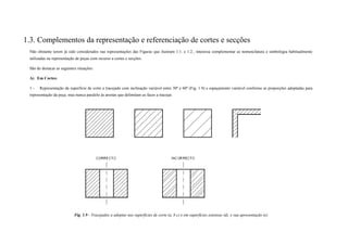 1.3. Complementos da representação e referenciação de cortes e secções
Não obstante terem já sido considerados nas representações das Figuras que ilustram 1.1. e 1.2., interessa complementar as nomenclatura e simbologia habitualmente
utilizadas na representação de peças com recurso a cortes e secções.
São de destacar as seguintes situações:
A) Em Cortes:
1 - Representação da superfície de corte a tracejado com inclinação variável entre 30º e 60º (Fig. 1.9) e espaçamento variável conforme as proporções adoptadas para
representação da peça, mas nunca paralelo às arestas que delimitam as faces a tracejar.
Fig. 1.9 - Tracejados a adoptar nas superfícies de corte (a, b c) e em superfícies extensas (d), e sua apresentação (e)
 