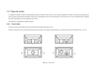 1.4. Tipos de cortes
A variedade de situações no âmbito da representação de peças em Desenho Técnico torna por vezes hesitante a adopção dos 'melhores" critérios para representação dos
cortes nos termos genericamente apresentados. Surge assim a necessidade como que de uma classificação em Tipos de Corte com vista a uma padronização na adopção
dos critérios apresentados, em casos específicos mas correntes.
Neste âmbito são consideradas as situações seguintes:
1.4.1. Cortes totais
Os cortes totais são os que resultam de um atravessamento total do objecto pelo plano de corte.
O plano de corte pode ser um só, devendo sempre que possível coincidir com um plano de simetria da peça; ou ser objecto de sucessivas translacções (Fig. 1.12-a e b).
Fig. 1.12 - Cortes totais
 