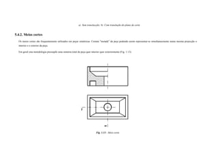 a) Sem translacção; b) Com translação do plano de corte
5.4.2. Meios cortes
Os meios cortes são frequentemente utilizados em peças simétricas. Cortam "metade" da peça podendo assim representar-se simultaneamente numa mesma projecção o
interior e o exterior da peça.
Em geral esta metodologia pressupõe uma simetria total da peça quer interior quer exteriormente (Fig. 1.13).
Fig. 1.13 - Meio corte
 