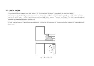 1.4.3. Cortes parciais
Os cortes parciais (também designados cortes locais, segundo a NP -328). são utilizados para permitir a visualização de uma parte interior da peça.
Os cortes parciais, já utilizados na Fig. 5.11; são representados com delimitação da superfície de corte por uma linha irregular do tipo linha de fractura. Apresentam-se
como que um "rasgo" na peça e utilizam-se frequentemente quando numa dada peça, os elementos a apresentar correspondem a uma parte de dimensões reduzidas
comparadas com as dimensões máximas da peça (Fig. 5.14).
De notar ainda que em termos de apresentação, importa que a linha de fractura não seja coincidente com arestas existentes, nem tão pouco ficar no prolongamento de
alguma aresta.
Fig. 1.14 - Corte Parcial
 