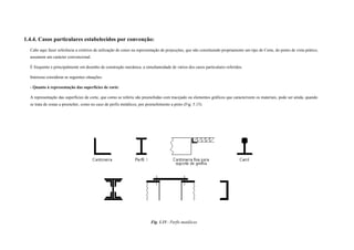 1.4.4. Casos particulares estabelecidos por convenção:
Cabe aqui fazer referência a critérios de utilização de cones na representação de projecções, que não constituindo propriamente um tipo de Corte, do ponto de vista prático,
assumem um carácter convencional.
É frequente e principalmente em desenho de construção mecânica, a simultaneidade de vários dos casos particulares referidos.
Interessa considerar as seguintes situações:
- Quanto à representação das superfícies de corte:
A representação das superfícies de corte, que como se referiu são preenchidas com tracejado ou elementos gráficos que caracterizem os materiais, pode ser ainda, quando
se trata de zonas a preencher, como no caso de perfis metálicos, por preenchimento a preto (Fig. 5.15).
Fig. 1.15 - Perfis metálicos
 
