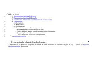 Cortes e Secções
• 1.1. Representação e identificação de cortes
• 1.2. Representação e identificação de secções
• 1.3. Complementos da representação e identificação de cortes e secções
• 1.4. Tipos de cortes
• 1.4.1. Cortes totais
• 1.4.2. Meios cortes
• 1.4.3. Cortes parciais
• 1.4.4. Casos particulares estabelecidos por convenção:
• - Quanto à representação das superfícies de corte
• - Peças e elementos de peças que não se cortam em peças justapostas.
• - Cortes com simetria radial
• - Corte e Planificação das secções correspondentes
• 1.5. Cortes em Perspectiva
1.1. Representação e Identificação de cortes
A representação por projecções ortogonais em número de vistas necessárias e suficientes da peça da Fig. 1.1 conduz às Projecções
Ortogonais Múltiplas apresentadas.
 