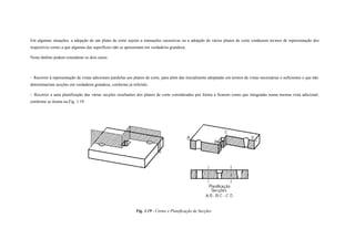 Em algumas situações, a adopção de um plano de corte sujeito a transações sucessivas ou a adopção de vários planos de corte conduzem termos de representação dos
respectivos cortes a que algumas das superfícies não se apresentam em verdadeira grandeza.
Neste âmbito podem considerar-se dois casos:
- Recorrer à representação de vistas adicionais paralelas aos planos de corte, para além das inicialmente adoptadas em termos de vistas necessárias e suficientes e que não
determinariam secções em verdadeira grandeza, conforme já referido;
- Recorrer a uma planificação das várias secções resultantes dos planos de corte considerados por forma a ficarem como que integradas numa mesma vista adicional,
conforme se ilustra na Fig. 1.19.
Fig. 1.19 - Cortes e Planificação de Secções
 