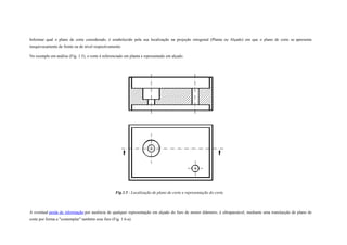 Informar qual o plano de corte considerado, é estabelecido pela sua localização na projeção ortogonal (Planta ou Alçado) em que o plano de corte se apresenta
inequivocamente de frente ou de nível respectivamente.
No exemplo em análise (Fig. 1.5), o corte é referenciado em planta e representado em alçado.
Fig.1.5 - Localização de plano de corte e representação do corte.
A eventual perda de informação por ausência de qualquer representação em alçado do furo de menor diâmetro, é ultrapassável, mediante uma translacção do plano de
corte por forma a "contemplar" também esse furo (Fig. 1.6-a).
 