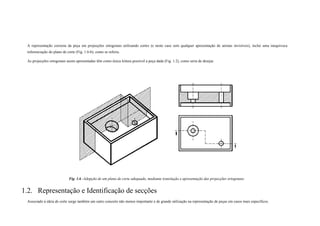 A representação correcta da peça em projecções ortogonais utilizando cortes (e neste caso sem qualquer apresentação de arestas invisíveis), inclui uma inequívoca
referenciação do plano de corte (Fig. 1.6-b), como se referiu.
As projecções ortogonais assim apresentadas têm como única leitura possível a peça dada (Fig. 1.2), como seria de desejar.
Fig. 1.6 -Adopção de um plano de corte adequado, mediante translação e apresentação das projecções ortogonais.
1.2. Representação e Identificação de secções
Associado à ideia de corte surge também um outro conceito não menos importante e de grande utilização na representação de peças em casos mais específicos.
 