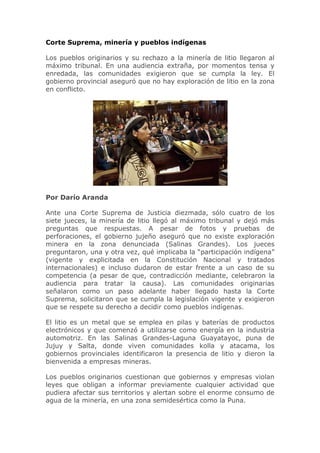 Corte Suprema, minería y pueblos indígenas

Los pueblos originarios y su rechazo a la minería de litio llegaron al
máximo tribunal. En una audiencia extraña, por momentos tensa y
enredada, las comunidades exigieron que se cumpla la ley. El
gobierno provincial aseguró que no hay exploración de litio en la zona
en conflicto.




Por Darío Aranda

Ante una Corte Suprema de Justicia diezmada, sólo cuatro de los
siete jueces, la minería de litio llegó al máximo tribunal y dejó más
preguntas que respuestas. A pesar de fotos y pruebas de
perforaciones, el gobierno jujeño aseguró que no existe exploración
minera en la zona denunciada (Salinas Grandes). Los jueces
preguntaron, una y otra vez, qué implicaba la “participación indígena”
(vigente y explicitada en la Constitución Nacional y tratados
internacionales) e incluso dudaron de estar frente a un caso de su
competencia (a pesar de que, contradicción mediante, celebraron la
audiencia para tratar la causa). Las comunidades originarias
señalaron como un paso adelante haber llegado hasta la Corte
Suprema, solicitaron que se cumpla la legislación vigente y exigieron
que se respete su derecho a decidir como pueblos indígenas.

El litio es un metal que se emplea en pilas y baterías de productos
electrónicos y que comenzó a utilizarse como energía en la industria
automotriz. En las Salinas Grandes-Laguna Guayatayoc, puna de
Jujuy y Salta, donde viven comunidades kolla y atacama, los
gobiernos provinciales identificaron la presencia de litio y dieron la
bienvenida a empresas mineras.

Los pueblos originarios cuestionan que gobiernos y empresas violan
leyes que obligan a informar previamente cualquier actividad que
pudiera afectar sus territorios y alertan sobre el enorme consumo de
agua de la minería, en una zona semidesértica como la Puna.
 