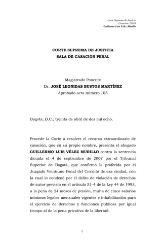Corte Suprema de Justicia
                                                      Casación 29188
                                          Guillermo Luis Vélez Murillo




            CORTE SUPREMA DE JUSTICIA
               SALA DE CASACION PENAL




                    Magistrado Ponente
       Dr. JOSÉ LEONIDAS BUSTOS MARTÍNEZ
                Aprobado acta número 105




Bogotá, D.C., treinta de abril de dos mil ocho.




Procede la Corte a resolver el recurso extraordinario de
casación, que en su propio nombre, presenta el abogado
GUILLERMO LUIS VÉLEZ MURILLO contra la sentencia
dictada el 4 de septiembre de 2007 por el Tribunal
Superior de Bogotá, que confirmó la proferida por el
Juzgado Veintiuno Penal del Circuito de esa ciudad, con
la cual lo condenó por el delito de violación de derechos
de autor previsto en el artículo 51-4 de la Ley 44 de 1993,
a la pena de 24 meses de prisión, multa de cinco salarios
mínimos legales mensuales vigentes e inhabilitación para
el ejercicio de derechos y funciones públicas por igual
tiempo al de la pena privativa de la libertad.




                             1
 