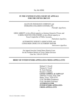 No. 06-10500


                   IN THE UNITED STATES COURT OF APPEALS
                            FOR THE FIFTH CIRCUIT


                             ALLSTATE INSURANCE COMPANY and
                             STERLIING COLLISION CENTERS, INC.
                                                            Plaintiffs–Appellants,
                                                 v.
        GREG ABBOTT, in his official capacity as Attorney General of Texas; and
            CAROLE KEETON STRAYHORN, in her official capacity as
                     Texas Comptroller of Public Accounts,
                                                            Defendants-Appellees,
                         AUTOMOTIVE SERVICE ASSOCIATION, and
                         CONSUMER CHOICE IN AUTOBODY REPAIR
                                                       Intervenors-Appellees.


                          On Appeal from the United States District Court
                         for the Northern District of Texas, Dallas Division
                                     Case No. 3:03-CV-2187-K


       BRIEF OF INTERVENORS-APPELLEES-CROSS-APPELLANTS


                                                      Michael V. Powell
                                                      Thomas G. Yoxall
                                                      W. Scott Hastings
                                                      Ricardo A. Bedoya
                                                      LOCKE LIDDELL & SAPP LLP
                                                      2200 Ross Avenue, Suite 2200
                                                      Dallas, Texas 75201-6776
                                                      (214) 740-8000 (Telephone)
                                                      (214) 740-8800 (Telecopy)
                                                      ATTORNEYS FOR
                                                      INTERVENORS-APPELLEES-
                                                      CROSS-APPELLANTS




DALLAS: 520634.00001: 1526904v5
 