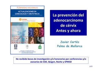 La prevención del
                                    adenocarcinoma
                                        de cérvix
                                      Antes y ahora

                                           Javier Cortés
                                         Palma de Mallorca



He recibido becas de investigación y/o honorarios por conferencias y/o
              asesorías de GSK, Qiagen, Roche y SPMSD
                                                                         jc13
 