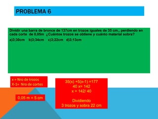 PROBLEMA 6 
Dividir una barra de bronce de 137cm en trozos iguales de 35 cm., perdiendo en 
cada corte de 0,05m ¿Cuántos trozos se obtiene y cuánto material sobra? 
a)3;30cm b)3;34cm c)3;22cm d)3;13cm 
0,05 m = 5 cm 
35(x) +5(x-1) =177 
40 x= 142 
x = 142/ 40 
Dividiendo 
3 trozos y sobra 22 cm 
 