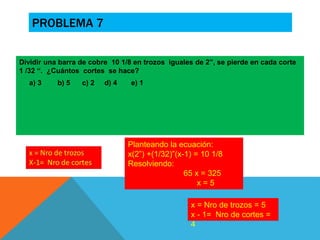 PROBLEMA 7 
Dividir una barra de cobre 10 1/8 en trozos iguales de 2”, se pierde en cada corte 
1 /32 “. ¿Cuántos cortes se hace? 
a) 3 b) 5 c) 2 d) 4 e) 1 
Planteando la ecuación: 
x(2”) +(1/32)”(x-1) = 10 1/8 
Resolviendo: 
65 x = 325 
x = 5 
x = Nro de trozos = 5 
x - 1= Nro de cortes = 
4 
 
