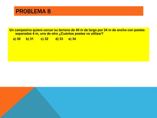 PROBLEMA 8 
Un campesino quiere cercar su terreno de 40 m de largo por 24 m de ancho con postes 
separados 4 m, uno de otro ¿Cuántos postes va utilizar? 
a) 30 b) 31 c) 32 d) 33 e) 34 
 