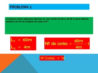 PROBLEMA 1 
¿Cuántos cortes debemos efectuar en una varilla de fierro de 60 m para obtener 
pedazos de 4m de longitud de cada uno? 
Nº Cortes = 14 
 