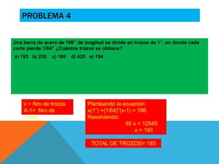 PROBLEMA 4 
Una barra de acero de 196” de longitud se divide en trozos de 1”, en donde cada 
corte pierde 1/64” ¿Cuántos trozos se obtiene? 
a) 193 b) 235 c) 195 d) 425 e) 194 
x = Nro de trozos 
X-1= Nro de 
cortes 
Planteando la ecuación: 
x(1”) +(1/64)”(x-1) = 196 
Resolviendo: 
65 x = 12545 
x = 193 
TOTAL DE TROZOS= 193 
 