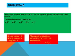 PROBLEMA 5 
Dividir una barra de Hierro corte 10 1/8 “ en 5 partes iguales perdiendo en cada 
corte 1/32” 
¿Qué longitud tendrá cada parte? 
a) 3” b) 5” c) 2” d) 4” e) 1” 
Nro de trozos = 5 
Nro de cortes = 4 
Longitud = x 
Planteando la ecuación: 
X(5) +(1/32)”(4) = 10 1/8 
Resolviendo: 
x = 2” 
 