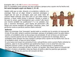 Evangelio: Mt 5, 43-48 El amor a los enemigos
Dios es verdadero amor porque me ama siempre y porque ama a quien me ha hecho mal.
Del santo Evangelio según san Mateo 5, 43-48
Habéis oído que se dijo: Amarás a tu prójimo y odiarás a tu
enemigo. Pues yo os digo: Amad a vuestros enemigos y
rogad por los que os persigan, para que seáis hijos de
vuestro Padre celestial, que hace salir su sol sobre malos y
buenos, y llover sobre justos e injustos. Porque si amáis a
los que os aman, ¿qué recompensa vais a tener? ¿No hacen
eso mismo también los publicanos? Y si no saludáis más
que a vuestros hermanos, ¿qué hacéis de particular? ¿No
hacen eso mismo también los gentiles? Vosotros, pues, sed
perfectos como es perfecto vuestro Padre celestial.
Reflexión
Odia a tu enemigo. Este "precepto" perdió todo su sentido con la venida y el mensaje de
Cristo. Él nos dijo: amad a vuestros enemigos, porque el verdadero amor no pide nada a
cambio, el verdadero amor se da aunque sea pisoteado. El sol, la lluvia y el viento que
tocan a nuestra puerta son los mismos que tocan la puerta de mi enemigo. Dios es
verdadero amor porque me ama siempre y porque ama a quien me ha hecho mal. Ese es
el verdadero amor, el que no tiene límites.
Es una nueva vía la que nos presenta Cristo: sed perfectos como vuestro Padre celestial es
perfecto. ¿Qué es lo más perfecto que podríamos hacer si no es amar? En esto nos
podemos parecer a Dios: en que sabemos amar, sin distinciones ni preferencias.
Dos llaves abren el corazón de Dios: el amor y el perdón. Dos llaves abren el corazón del
hombre: el amor y el perdón. Lleva las llaves al cuello y abre las puertas que parecen
cerradas, así abrirás las puertas del corazón de Dios
 
