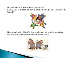 No olvidemos nuestro tema transversal:
LA SALUD. Si cuidas el medio ambiente de tu aula, cuidaras tu
SALUD.
Nuestro desafío: Mantén limpia el aula, no arrojes materiales
tóxicos que puedan contaminar nuestra aula.
 