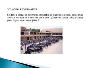 SITUACION PROBLEMÁTICA
Se desea cercar el perímetro del patio de nuestro colegio, con conos
a una distancia de 5 metros cada uno. ¿Cuantos conos utilizaríamos
para lograr nuestro objetivo?
 