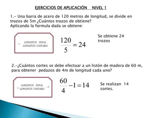1.- Una barra de acero de 120 metros de longitud, se divide en
trozos de 5m ¿Cuántos trozos de obtiene?
Aplicando la formula dada se obtiene:
=
UNITARIALONGITUD
TOTALLONGITUD
24
5
120

Se obtiene 24
trozos
2.-¿Cuántos cortes se debe efectuar a un listón de madera de 60 m,
para obtener pedazos de 4m de longitud cada uno?
141
4
60
 Se realizan 14
cortes.= 1
UNITARIALONGITUD
TOTALLONGITUD
EJERCICIOS DE APLICACIÓN NIVEL 1
 