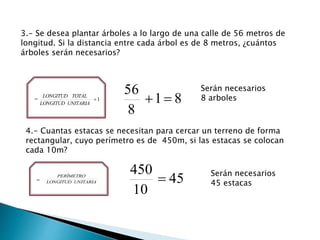 3.- Se desea plantar árboles a lo largo de una calle de 56 metros de
longitud. Si la distancia entre cada árbol es de 8 metros, ¿cuántos
árboles serán necesarios?
= 1
UNITARIALONGITUD
TOTALLONGITUD
81
8
56

Serán necesarios
8 arboles
4.- Cuantas estacas se necesitan para cercar un terreno de forma
rectangular, cuyo perímetro es de 450m, si las estacas se colocan
cada 10m?
= UNITARIALONGITUD
PERÍMETRO
45
10
450
 Serán necesarios
45 estacas
 