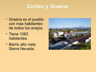 Cortes y Graena


    Graena es el pueblo
    con mas habitantes
    de todos los anejos.

    Tiene 1083
    habitantes.

    Barrio alto vista
    Sierra Nevada.
 