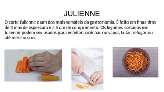 JULIENNE
O corte Julienne é um dos mais versáteis da gastronomia. É feito em finas tiras
de 3 mm de espessura e a 5 cm de comprimento. Os legumes cortados em
Julienne podem ser usados para enfeitar, cozinhar no vapor, fritar, refogar ou
até mesmo crus.
 