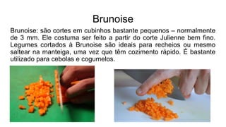 Brunoise
Brunoise: são cortes em cubinhos bastante pequenos – normalmente
de 3 mm. Ele costuma ser feito a partir do corte Julienne bem fino.
Legumes cortados à Brunoise são ideais para recheios ou mesmo
saltear na manteiga, uma vez que têm cozimento rápido. É bastante
utilizado para cebolas e cogumelos.
 