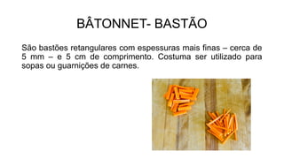 BÂTONNET- BASTÃO
São bastões retangulares com espessuras mais finas – cerca de
5 mm – e 5 cm de comprimento. Costuma ser utilizado para
sopas ou guarnições de carnes.
 