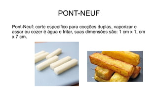 PONT-NEUF
Pont-Neuf: corte específico para cocções duplas, vaporizar e
assar ou cozer é água e fritar, suas dimensões são: 1 cm x 1, cm
x 7 cm.
 
