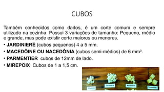 CUBOS
Também conhecidos como dados, é um corte comum e sempre
utilizado na cozinha. Possui 3 variações de tamanho: Pequeno, médio
e grande, mas pode existir corte maiores ou menores.
• JARDINIERÉ (cubos pequenos) 4 a 5 mm.
• MACEDÔINE OU NACEDÔNIA (cubos semi-médios) de 6 mm³.
• PARMENTIER cubos de 12mm de lado.
• MIREPOIX Cubos de 1 a 1,5 cm.
 