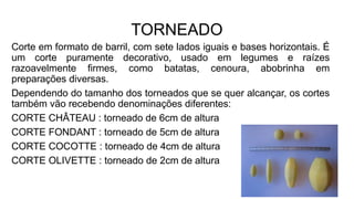 TORNEADO
Corte em formato de barril, com sete lados iguais e bases horizontais. É
um corte puramente decorativo, usado em legumes e raízes
razoavelmente firmes, como batatas, cenoura, abobrinha em
preparações diversas.
Dependendo do tamanho dos torneados que se quer alcançar, os cortes
também vão recebendo denominações diferentes:
CORTE CHÂTEAU : torneado de 6cm de altura
CORTE FONDANT : torneado de 5cm de altura
CORTE COCOTTE : torneado de 4cm de altura
CORTE OLIVETTE : torneado de 2cm de altura
 