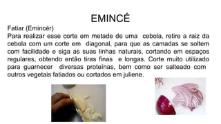EMINCÉ
Fatiar (Emincér)
Para realizar esse corte em metade de uma cebola, retire a raiz da
cebola com um corte em diagonal, para que as camadas se soltem
com facilidade e siga as suas linhas naturais, cortando em espaços
regulares, obtendo então tiras finas e longas. Corte muito utilizado
para guarnecer diversas proteínas, bem como ser salteado com
outros vegetais fatiados ou cortados em juliene.
 