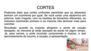 CORTES
Podemos dizer que cortes uniformes permitirão que os alimentos
tenham um cozimento por igual. Se você cortar uma abobrinha em
julienne, toda irregular, com os bastões de tamanhos diferentes, os
menores cozinharão primeiro e os maiores irão demorar mais para
cozinhar.
Resultado: quando os maiores atingirem o ponto de cocção
desejado, os menores já terão passado do ponto há algum tempo.
Já, para carnes, o corte incorreto compromete a maciez, o real
aproveitamento do insumo, a cocção, a apresentação.
 