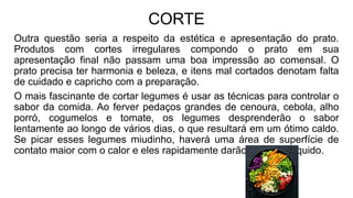 CORTE
Outra questão seria a respeito da estética e apresentação do prato.
Produtos com cortes irregulares compondo o prato em sua
apresentação final não passam uma boa impressão ao comensal. O
prato precisa ter harmonia e beleza, e itens mal cortados denotam falta
de cuidado e capricho com a preparação.
O mais fascinante de cortar legumes é usar as técnicas para controlar o
sabor da comida. Ao ferver pedaços grandes de cenoura, cebola, alho
porró, cogumelos e tomate, os legumes desprenderão o sabor
lentamente ao longo de vários dias, o que resultará em um ótimo caldo.
Se picar esses legumes miudinho, haverá uma área de superfície de
contato maior com o calor e eles rapidamente darão sabor ao líquido.
 