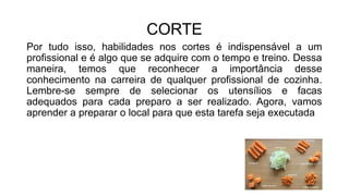 CORTE
Por tudo isso, habilidades nos cortes é indispensável a um
profissional e é algo que se adquire com o tempo e treino. Dessa
maneira, temos que reconhecer a importância desse
conhecimento na carreira de qualquer profissional de cozinha.
Lembre-se sempre de selecionar os utensílios e facas
adequados para cada preparo a ser realizado. Agora, vamos
aprender a preparar o local para que esta tarefa seja executada
 
