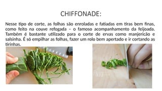 CHIFFONADE:
Nesse tipo de corte, as folhas são enroladas e fatiadas em tiras bem finas,
como feito na couve refogada – o famoso acompanhamento da feijoada.
Também é bastante utilizado para o corte de ervas como manjericão e
salsinha. É só empilhar as folhas, fazer um rolo bem apertado e ir cortando as
tirinhas.
 