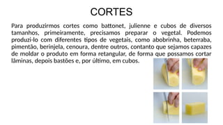 CORTES
Para produzirmos cortes como battonet, julienne e cubos de diversos
tamanhos, primeiramente, precisamos preparar o vegetal. Podemos
produzi-lo com diferentes tipos de vegetais, como abobrinha, beterraba,
pimentão, berinjela, cenoura, dentre outros, contanto que sejamos capazes
de moldar o produto em forma retangular, de forma que possamos cortar
lâminas, depois bastões e, por último, em cubos.
 