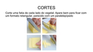 CORTES
Corte uma fatia de cada lado do vegetal. Apare bem para ficar com
um formato retangular, parecido com um paralelepípedo
 