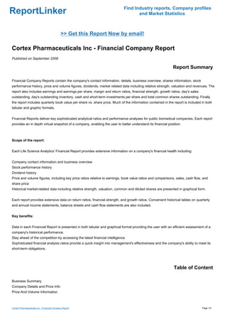 Find Industry reports, Company profiles
ReportLinker                                                                      and Market Statistics



                                             >> Get this Report Now by email!

Cortex Pharmaceuticals Inc - Financial Company Report
Published on September 2009

                                                                                                             Report Summary

Financial Company Reports contain the company's contact information, details, business overview, shares information, stock
performance history, price and volume figures, dividends, market related data including relative strength, valuation and revenues. The
report also includes earnings and earnings per share, margin and return ratios, financial strength, growth ratios, day's sales
outstanding, day's outstanding inventory, cash and short-term investments per share and total common shares outstanding. Finally
the report includes quarterly book value per share vs. share price. Much of the information contained in the report is included in both
tabular and graphic formats.


Financial Reports deliver key sophisticated analytical ratios and performance analyses for public biomedical companies. Each report
provides an in depth virtual snapshot of a company, enabling the user to better understand its financial position.



Scope of the report:


Each Life Science Analytics' Financial Report provides extensive information on a company's financial health including:


Company contact information and business overview
Stock performance history
Dividend history
Price and volume figures, including key price ratios relative to earnings, book value ratios and comparisons, sales, cash flow, and
share price
Historical market-related data including relative strength, valuation, common and diluted shares are presented in graphical form.


Each report provides extensive data on return ratios, financial strength, and growth ratios. Convenient historical tables on quarterly
and annual income statements, balance sheets and cash flow statements are also included.


Key benefits:


Data in each Financial Report is presented in both tabular and graphical format providing the user with an efficient assessment of a
company's historical performance.
Stay ahead of the competition by accessing the latest financial intelligence.
Sophisticated financial analysis ratios provide a quick insight into management's effectiveness and the company's ability to meet its
short-term obligations.




                                                                                                             Table of Content

Business Summary
Company Details and Price Info
Price And Volume Information



Cortex Pharmaceuticals Inc - Financial Company Report                                                                            Page 1/4
 
