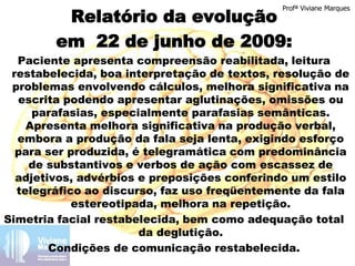 Relatório da evolução
em 22 de junho de 2009:
Paciente apresenta compreensão reabilitada, leitura
restabelecida, boa interpretação de textos, resolução de
problemas envolvendo cálculos, melhora significativa na
escrita podendo apresentar aglutinações, omissões ou
parafasias, especialmente parafasias semânticas.
Apresenta melhora significativa na produção verbal,
embora a produção da fala seja lenta, exigindo esforço
para ser produzida, é telegramática com predominância
de substantivos e verbos de ação com escassez de
adjetivos, advérbios e preposições conferindo um estilo
telegráfico ao discurso, faz uso freqüentemente da fala
estereotipada, melhora na repetição.
Simetria facial restabelecida, bem como adequação total
da deglutição.
Condições de comunicação restabelecida.
Profª Viviane Marques
 