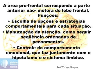 A área pré-frontal corresponde a parte
anterior não- motora do lobo frontal.
Funções:
• Escolha de opções e estratégias
comportamentais para cada situação.
• Manutenção da atenção, como seguir
seqüência ordenadas de
pensamentos.
• Controle do comportamento
emocional, que faz juntamente com o
hipotálamo e o sistema límbico.
Profª Viviane Marques
 